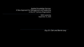 Applied Knowledge Services:
A New Approach for Management and Leadership
in the 21st Century Organization
SIKM Leadership
September 15, 2020
Guy St. Clair and Barrie Levy
 