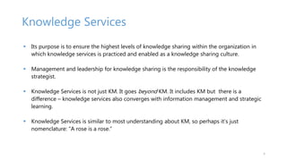 Knowledge Services
 Its purpose is to ensure the highest levels of knowledge sharing within the organization in
which kno...