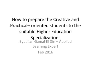 How to prepare the Creative and
Practical– oriented students to the
suitable Higher Education
Specializations
By Jailan Gamal El Din – Applied
Learning Expert
Feb 2016
 