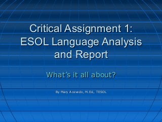 Critical Assignment 1:
ESOL Language Analysis
and Report
What’s it all about?
By Mary Acevedo, M.Ed., TESOL

 