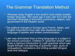 The Grammar Translation Method Whereas today English is the world’s most widely studied foreign language, 500 years ago it was Latin for it was the dominant language of education,commerce, religion, and government in the Western world. •  The political changes in Europe gave French, Italian, and English importance thus Latin was displaced as a language of spoken and written communication. •  Latin was diminished from a living language to a subject in the school curriculum. Children in “grammar school” were given a rigorous introduction to Latin grammar which was taught through rote learning of grammar rules, study of conjugations, translations and writing parallel bilingual texts and dialogue. 