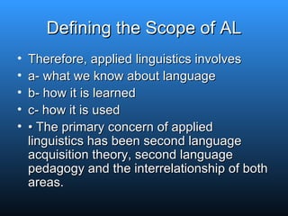 Defining the Scope of AL Therefore, applied linguistics involves a- what we know about language b- how it is learned c- how it is used •  The primary concern of applied linguistics has been second language acquisition theory, second language pedagogy and the interrelationship of both areas. 