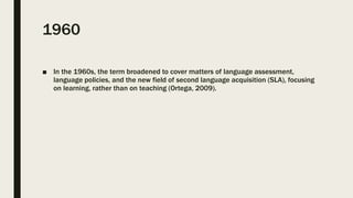 1960
■ In the 1960s, the term broadened to cover matters of language assessment,
language policies, and the new field of second language acquisition (SLA), focusing
on learning, rather than on teaching (Ortega, 2009).
 
