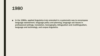 1980
■ In the 1980s, applied linguistics truly extended in a systematic way to encompass
language assessment, language policy and planning, language use issues in
professional settings, translation, lexicography, bilingualism and multilingualism,
language and technology, and corpus linguistics.
 
