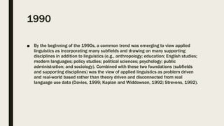 1990
■ By the beginning of the 1990s, a common trend was emerging to view applied
linguistics as incorporating many subfields and drawing on many supporting
disciplines in addition to linguistics (e.g., anthropology; education; English studies;
modern languages; policy studies; political sciences; psychology; public
administration; and sociology). Combined with these two foundations (subfields
and supporting disciplines) was the view of applied linguistics as problem driven
and real-world based rather than theory driven and disconnected from real
language use data (Davies, 1999; Kaplan and Widdowson, 1992; Strevens, 1992).
 