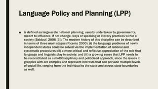 Language Policy and Planning (LPP)
■ is defined as large-scale national planning, usually undertaken by governments,
meant to influence, if not change, ways of speaking or literacy practices within a
society (Baldauf, 2006 [5]). The modern history of this discipline can be described
in terms of three main stages (Ricento 2000): (i) the language problems of newly
independent states could be solved via the implementation of rational and
systematic procedures; (ii) a more critical and reflexive appreciation of the role that
language and linguists play in society; and (iii) a growing sense that LPP needs to
be reconstituted as a multidisciplinary and politicized approach, since the issues it
grapples with are complex and represent interests that can pervade multiple levels
of social life, ranging from the individual to the state and across state boundaries
as well.
 