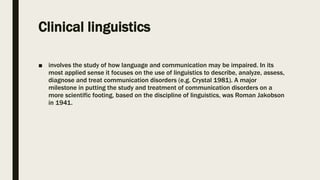 Clinical linguistics
■ involves the study of how language and communication may be impaired. In its
most applied sense it focuses on the use of linguistics to describe, analyze, assess,
diagnose and treat communication disorders (e.g. Crystal 1981). A major
milestone in putting the study and treatment of communication disorders on a
more scientific footing, based on the discipline of linguistics, was Roman Jakobson
in 1941.
 