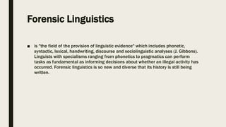Forensic Linguistics
■ is "the field of the provision of linguistic evidence" which includes phonetic,
syntactic, lexical, handwriting, discourse and sociolinguistic analyses (J. Gibbons).
Linguists with specialisms ranging from phonetics to pragmatics can perform
tasks as fundamental as informing decisions about whether an illegal activity has
occurred. Forensic linguistics is so new and diverse that its history is still being
written.
 