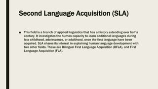 Second Language Acquisition (SLA)
■ This field is a branch of applied linguistics that has a history extending over half a
century. It investigates the human capacity to learn additional languages during
late childhood, adolescence, or adulthood, once the first language have been
acquired. SLA shares its interest in explaining human language development with
two other fields. These are Bilingual First Language Acquisition (BFLA), and First
Language Acquisition (FLA).
 