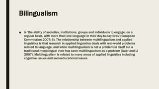 Bilingualism
■ is ‘the ability of societies, institutions, groups and individuals to engage, on a
regular basis, with more than one language in their day-to-day lives’ (European
Commission 2007: 6). The relationship between multilingualism and applied
linguistics is that research in applied linguistics deals with real-world problems
related to language, and while multilingualism is not a problem in itself but a
traditional monolingual view has seen multilingualism as a problem (Auer and Li
2007). Multilingualism is related to many areas of applied linguistics including
cognitive issues and socioeducational issues.
 