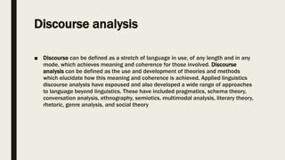 Discourse analysis
■ Discourse can be defined as a stretch of language in use, of any length and in any
mode, which achieves meaning and coherence for those involved. Discourse
analysis can be defined as the use and development of theories and methods
which elucidate how this meaning and coherence is achieved. Applied linguistics
discourse analysts have espoused and also developed a wide range of approaches
to language beyond linguistics. These have included pragmatics, schema theory,
conversation analysis, ethnography, semiotics, multimodal analysis, literary theory,
rhetoric, genre analysis, and social theory
 