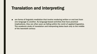 Translation and interpreting
■ are forms of linguistic mediation that involve rendering written or oral text from
one language to another. As language-based activities that have practical
implications, they are often seen as falling within the remit of applied linguistics.
The academic study of translation and interpreting dates back only to the middle
of the twentieth century
 
