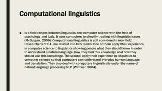 Computational linguistics
■ is a field ranges between linguistics and computer science with the help of
psychology and logic. It uses computers to simplify treating with linguistic issues
(McGuigan, 2006). Computational linguistics is still considered a new field.
Researchers of C.L. are divided into two teams: One of them apply their experience
in computer science to linguistics showing people what they should know in order
to understand a natural language, how they find this knowledge and how they
should use this knowledge. The second apply their experience in linguistics to
computer science so that computers can understand everyday human language
and translation. They also deal with computers linguistically under the name of
natural language processing NLP (Wintner, 2004).
 