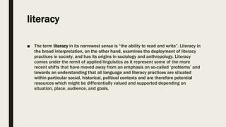 literacy
■ The term literacy in its narrowest sense is “the ability to read and write”. Literacy in
the broad interpretation, on the other hand, examines the deployment of literacy
practices in society, and has its origins in sociology and anthropology. Literacy
comes under the remit of applied linguistics as it represent some of the more
recent shifts that have moved away from an emphasis on so-called ‘problems’ and
towards an understanding that all language and literacy practices are situated
within particular social, historical, political contexts and are therefore potential
resources which might be differentially valued and supported depending on
situation, place, audience, and goals.
 