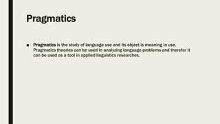 Pragmatics
■ Pragmatics is the study of language use and its object is meaning in use.
Pragmatics theories can be used in analyzing language problems and therefor it
can be used as a tool in applied linguistics researches.
 