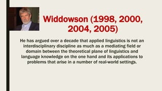 Widdowson (1998, 2000,
2004, 2005)
He has argued over a decade that applied linguistics is not an
interdisciplinary discipline as much as a mediating field or
domain between the theoretical plane of linguistics and
language knowledge on the one hand and its applications to
problems that arise in a number of real-world settings.
 
