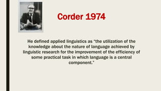 Corder 1974
He defined applied linguistics as “the utilization of the
knowledge about the nature of language achieved by
linguistic research for the improvement of the efficiency of
some practical task in which language is a central
component.”
 