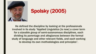 Spolsky (2005)
He defined the discipline by looking at the professionals
involved in its study “Applied Linguistics [is now] a cover term
for a sizeable group of semi-autonomous disciplines, each
dividing its parentage and allegiances between the formal
study of language and other relevant fields, and each working
to develop its own methodologies and principles”.
 