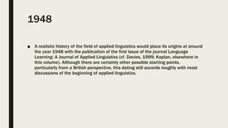 1948
■ A realistic history of the field of applied linguistics would place its origins at around
the year 1948 with the publication of the first issue of the journal Language
Learning: A Journal of Applied Linguistics (cf. Davies, 1999; Kaplan, elsewhere in
this volume). Although there are certainly other possible starting points,
particularly from a British perspective, this dating still accords roughly with most
discussions of the beginning of applied linguistics.
 