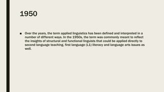 1950
■ Over the years, the term applied linguistics has been defined and interpreted in a
number of different ways. In the 1950s, the term was commonly meant to reflect
the insights of structural and functional linguists that could be applied directly to
second language teaching, first language (L1) literacy and language arts issues as
well.
 