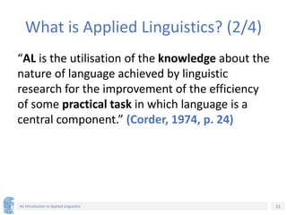 11
An Introduction to Applied Linguistics
What is Applied Linguistics? (2/4)
“AL is the utilisation of the knowledge about the
nature of language achieved by linguistic
research for the improvement of the efficiency
of some practical task in which language is a
central component.” (Corder, 1974, p. 24)
 