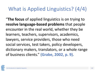 13
An Introduction to Applied Linguistics
What is Applied Linguistics? (4/4)
“The focus of applied linguistics is on trying to
resolve language-based problems that people
encounter in the real world, whether they be
learners, teachers, supervisors, academics,
lawyers, service providers, those who need
social services, test takers, policy developers,
dictionary makers, translators, or a whole range
of business clients.” (Grabe, 2002, p. 9).
 