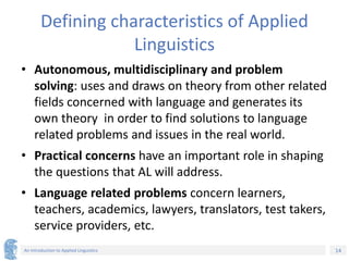 14
An Introduction to Applied Linguistics
Defining characteristics of Applied
Linguistics
• Autonomous, multidisciplinary and problem
solving: uses and draws on theory from other related
fields concerned with language and generates its
own theory in order to find solutions to language
related problems and issues in the real world.
• Practical concerns have an important role in shaping
the questions that AL will address.
• Language related problems concern learners,
teachers, academics, lawyers, translators, test takers,
service providers, etc.
 