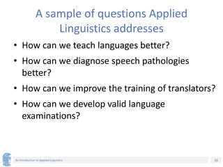 16
An Introduction to Applied Linguistics
A sample of questions Applied
Linguistics addresses
• How can we teach languages better?
• How can we diagnose speech pathologies
better?
• How can we improve the training of translators?
• How can we develop valid language
examinations?
 