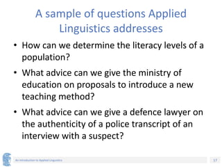 17
An Introduction to Applied Linguistics
A sample of questions Applied
Linguistics addresses
• How can we determine the literacy levels of a
population?
• What advice can we give the ministry of
education on proposals to introduce a new
teaching method?
• What advice can we give a defence lawyer on
the authenticity of a police transcript of an
interview with a suspect?
 