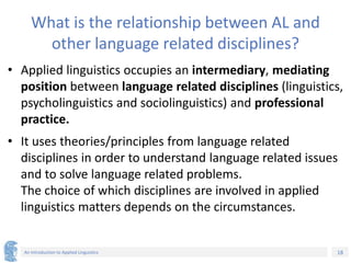 18
An Introduction to Applied Linguistics
What is the relationship between AL and
other language related disciplines?
• Applied linguistics occupies an intermediary, mediating
position between language related disciplines (linguistics,
psycholinguistics and sociolinguistics) and professional
practice.
• It uses theories/principles from language related
disciplines in order to understand language related issues
and to solve language related problems.
The choice of which disciplines are involved in applied
linguistics matters depends on the circumstances.
 
