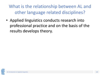 19
An Introduction to Applied Linguistics
What is the relationship between AL and
other language related disciplines?
• Applied linguistics conducts research into
professional practice and on the basis of the
results develops theory.
 