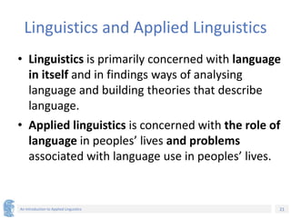 21
An Introduction to Applied Linguistics
Linguistics and Applied Linguistics
• Linguistics is primarily concerned with language
in itself and in findings ways of analysing
language and building theories that describe
language.
• Applied linguistics is concerned with the role of
language in peoples’ lives and problems
associated with language use in peoples’ lives.
 