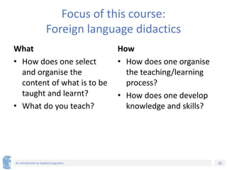 26
An Introduction to Applied Linguistics
Focus of this course:
Foreign language didactics
What
• How does one select
and organise the
content of what is to be
taught and learnt?
• What do you teach?
How
• How does one organise
the teaching/learning
process?
• How does one develop
knowledge and skills?
 