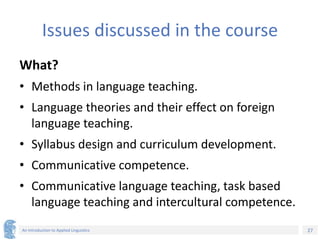 27
An Introduction to Applied Linguistics
Issues discussed in the course
What?
• Methods in language teaching.
• Language theories and their effect on foreign
language teaching.
• Syllabus design and curriculum development.
• Communicative competence.
• Communicative language teaching, task based
language teaching and intercultural competence.
 