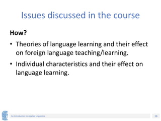 28
An Introduction to Applied Linguistics
Issues discussed in the course
How?
• Theories of language learning and their effect
on foreign language teaching/learning.
• Individual characteristics and their effect on
language learning.
 