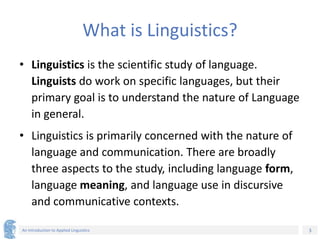 3
An Introduction to Applied Linguistics
What is Linguistics?
• Linguistics is the scientific study of language.
Linguists do work on specific languages, but their
primary goal is to understand the nature of Language
in general.
• Linguistics is primarily concerned with the nature of
language and communication. There are broadly
three aspects to the study, including language form,
language meaning, and language use in discursive
and communicative contexts.
 