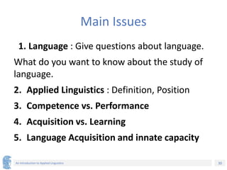 30
An Introduction to Applied Linguistics
Main Issues
1. Language : Give questions about language.
What do you want to know about the study of
language.
2. Applied Linguistics : Definition, Position
3. Competence vs. Performance
4. Acquisition vs. Learning
5. Language Acquisition and innate capacity
 