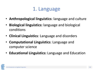 31
An Introduction to Applied Linguistics
1. Language
• Anthropological linguistics: language and culture
• Biological linguistics: language and biological
conditions
• Clinical Linguistics: Language and disorders
• Computational Linguistics: Language and
computer science
• Educational Linguistics: Language and Education
 