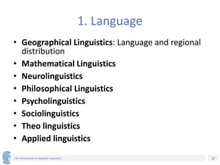 32
An Introduction to Applied Linguistics
1. Language
• Geographical Linguistics: Language and regional
distribution
• Mathematical Linguistics
• Neurolinguistics
• Philosophical Linguistics
• Psycholinguistics
• Sociolinguistics
• Theo linguistics
• Applied linguistics
 