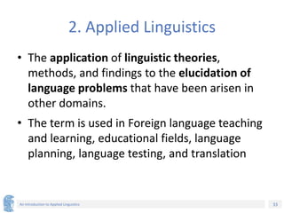 33
An Introduction to Applied Linguistics
2. Applied Linguistics
• The application of linguistic theories,
methods, and findings to the elucidation of
language problems that have been arisen in
other domains.
• The term is used in Foreign language teaching
and learning, educational fields, language
planning, language testing, and translation
 