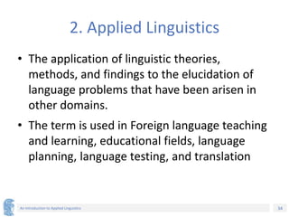 34
An Introduction to Applied Linguistics
2. Applied Linguistics
• The application of linguistic theories,
methods, and findings to the elucidation of
language problems that have been arisen in
other domains.
• The term is used in Foreign language teaching
and learning, educational fields, language
planning, language testing, and translation
 