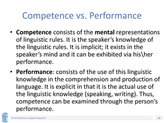 36
An Introduction to Applied Linguistics
Competence vs. Performance
• Competence consists of the mental representations
of linguistic rules. It is the speaker’s knowledge of
the linguistic rules. It is implicit; it exists in the
speaker’s mind and it can be exhibited via hisher
performance.
• Performance: consists of the use of this linguistic
knowledge in the comprehension and production of
language. It is explicit in that it is the actual use of
the linguistic knowledge (speaking, writing). Thus,
competence can be examined through the person’s
performance.
 