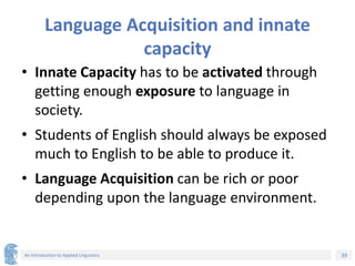 39
An Introduction to Applied Linguistics
Language Acquisition and innate
capacity
• Innate Capacity has to be activated through
getting enough exposure to language in
society.
• Students of English should always be exposed
much to English to be able to produce it.
• Language Acquisition can be rich or poor
depending upon the language environment.
 
