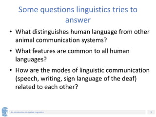 5
An Introduction to Applied Linguistics
Some questions linguistics tries to
answer
• What distinguishes human language from other
animal communication systems?
• What features are common to all human
languages?
• How are the modes of linguistic communication
(speech, writing, sign language of the deaf)
related to each other?
 
