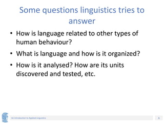 6
An Introduction to Applied Linguistics
Some questions linguistics tries to
answer
• How is language related to other types of
human behaviour?
• What is language and how is it organized?
• How is it analysed? How are its units
discovered and tested, etc.
 