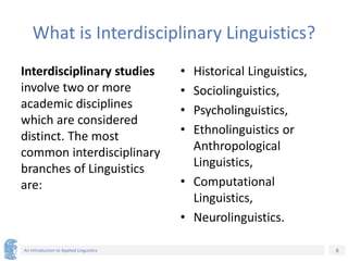 8
An Introduction to Applied Linguistics
What is Interdisciplinary Linguistics?
Interdisciplinary studies
involve two or more
academic disciplines
which are considered
distinct. The most
common interdisciplinary
branches of Linguistics
are:
• Historical Linguistics,
• Sociolinguistics,
• Psycholinguistics,
• Ethnolinguistics or
Anthropological
Linguistics,
• Computational
Linguistics,
• Neurolinguistics.
 
