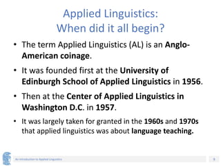 9
An Introduction to Applied Linguistics
Applied Linguistics:
When did it all begin?
• The term Applied Linguistics (AL) is an Anglo-
American coinage.
• It was founded first at the University of
Edinburgh School of Applied Linguistics in 1956.
• Then at the Center of Applied Linguistics in
Washington D.C. in 1957.
• It was largely taken for granted in the 1960s and 1970s
that applied linguistics was about language teaching.
 