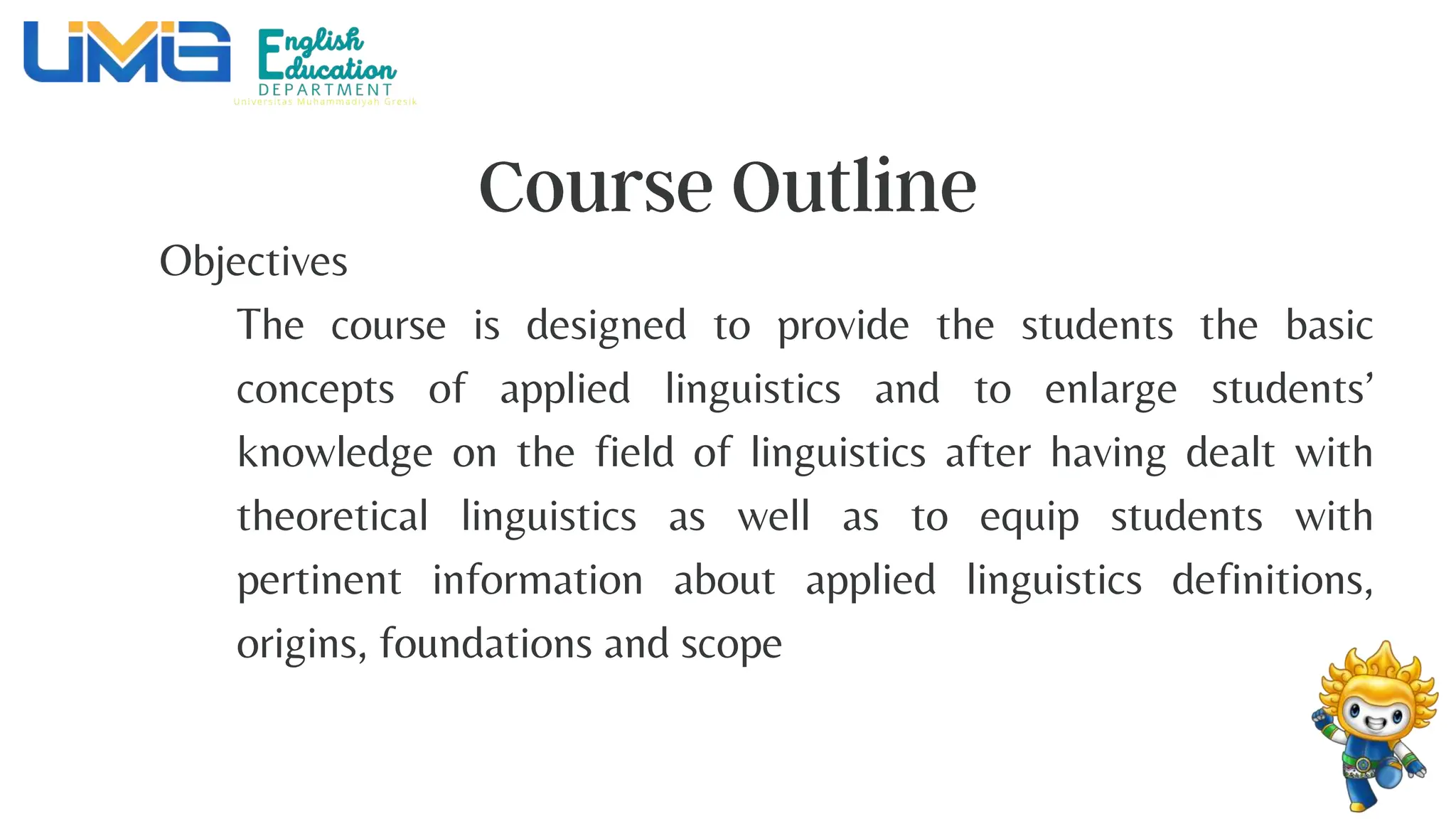 Objectives
The course is designed to provide the students the basic
concepts of applied linguistics and to enlarge students’
knowledge on the field of linguistics after having dealt with
theoretical linguistics as well as to equip students with
pertinent information about applied linguistics definitions,
origins, foundations and scope
 