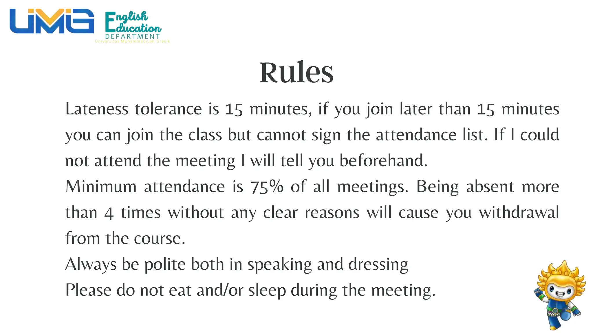 Lateness tolerance is 15 minutes, if you join later than 15 minutes
you can join the class but cannot sign the attendance list. If I could
not attend the meeting I will tell you beforehand.
Minimum attendance is 75% of all meetings. Being absent more
than 4 times without any clear reasons will cause you withdrawal
from the course.
Always be polite both in speaking and dressing
Please do not eat and/or sleep during the meeting.
 