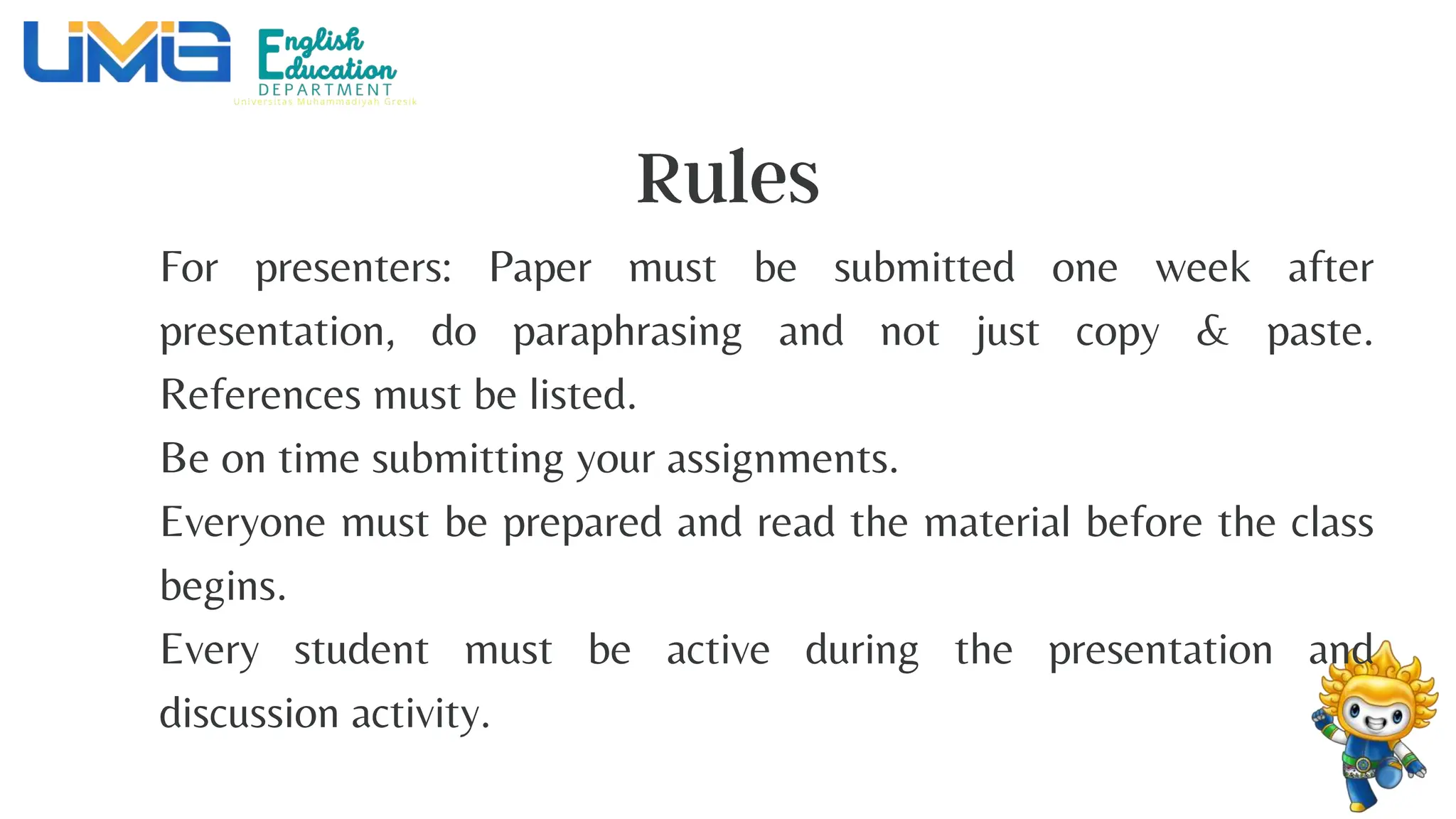 For presenters: Paper must be submitted one week after
presentation, do paraphrasing and not just copy & paste.
References must be listed.
Be on time submitting your assignments.
Everyone must be prepared and read the material before the class
begins.
Every student must be active during the presentation and
discussion activity.
 